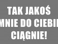 Tak jakoś mnie do Ciebie ciągnie!