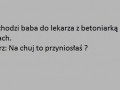 Przychodzi baba do lekarza z betoniarką na plecach...