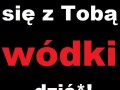 Napiłbym się z Tobą wódki dziś